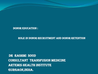 DONOR EDUCATION :
ROLE IN DONOR RECRUITMENT AND DONOR RETENTION
Dr Rashmi Sood
Consultant Transfusion Medicine
Artemis Health Institute
Gurgaon,India.
 
