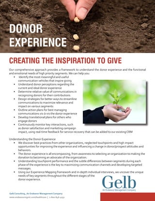 CREATING THE INSPIRATION TO GIVE
Our comprehensive approach provides a framework to understand the donor experience and the functional
and emotional needs of high priority segments.We can help you:
•	 Identify the most meaningful and useful
communication vehicles that inspire giving
•	 Understand donor perceptions regarding the
current and ideal donor experience
•	 Determine relative value of communications in
recognizing donors for their contributions
•	 Design strategies for better ways to streamline
communications to maximize relevance and
impact on various segments
•	 Outline action plans for best managing
communications vis-à-vis the donor experience
•	 Develop translational plans for others who
engage donors
•	 Continuously monitor key interactions, such
as donor satisfaction and marketing campaign
impact, using real-time feedback for service recovery that can be added to our existing CRM
Understanding the Donor Experience
•	 We discover best practices from other organizations, neglected touchpoints and high impact
opportunities for improving the experience and influencing a change in donor/prospect attitudes and
behaviors.
•	 The donor experience is all encompassing, from awareness to selecting an organization to making the
donation to becoming an advocate of the organization.
•	 Understanding touchpoint performance and the subtle differences between segments during each
phase of the experience is the key to maximizing communication channels and developing targeted
messages.
•	 Using our Experience Mapping framework and in-depth individual interviews, we uncover the unique
needs of key segments throughout the different stages of the
donor experience.
DONOR
EXPERIENCE
Gelb Consulting , An Endeavor Management Company
www.endeavormgmt.com/healthcare | 1-800-846-4051
An Endeavor Management Company
 