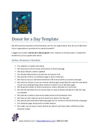 Donor for a Day Template
We all know how important online donations are for our organizations. But, do you really know
if your organization is positioned to reap the benefits?

I suggest you create a Donor for a Day program. First, conduct an internal audit. I created this
checklist to use as a guide with clients.

Online Donation Checklist

      Our website is visually interesting
      We have easy to find contact information on the homepage
      We keep relevant content updated
      Our Donate Now button is prominent and easy to find
      We provide a link to our donation page in all our materials
      We have an easy to understand donation URL that we add to our phone message
      We track our donors so we can monitor which pages are getting the most hits and which
       sources are sending the greatest number of visitors to our donation page.
      We keep the number of clicks necessary to make a donation to a minimum.
      We test the donation form to ensure that it is easy to follow and doesn’t take too long
       to complete
      We provide a contact name and number/email on the donation form
      We have an auto-reply set up that thanks our donors for their gift
      We provide personalized fundraising pages for our events & Friends & Family campaigns
      Our donation page works well on mobile devices
      We make sure we stay in touch with all our donors and share what a difference their
       donation makes




         www.creative-si.com  deborah@creative-si.com  (888) 924-4648
 