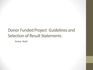 Donor Funded Project Guidelines and
Selection of Result Statements
Nudrat Mufti
 
