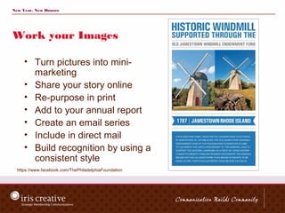 New Year, New Donors




Work your Images

     • Turn pictures into mini-
       marketing
     • Share your story online
     • Re-purpose in print
     • Add to your annual report
     • Create an email series
     • Include in direct mail
     • Build recognition by using a
       consistent style
  https://www.facebook.com/ThePhiladelphiaFoundation
 