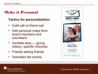 New Year, New Donors




Make it Personal
     Tactics for personalization
     • Cold call vs friend call
     • Add personal notes from
       board members and
       volunteers
     • Variable data — giving
       history, specific interests
     • Friends asking friends
     • Volunteer led events
 