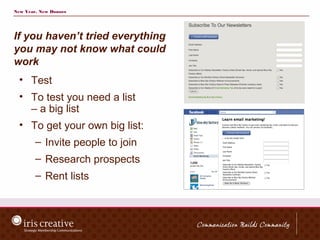 New Year, New Donors




If you haven’t tried everything
you may not know what could
work
  • Test
  • To test you need a list
    – a big list
  • To get your own big list:
        – Invite people to join
        – Research prospects
        – Rent lists
 