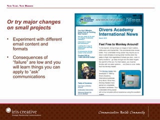 New Year, New Donors




Or try major changes
on small projects

•   Experiment with different
    email content and
    formats
•   Consequences of
    “failure” are low and you
    will learn things you can
    apply to “ask”
    communications
 