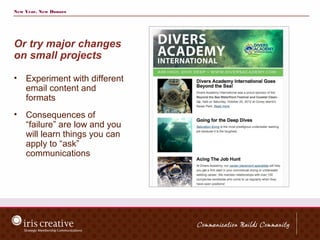 New Year, New Donors




Or try major changes
on small projects

•   Experiment with different
    email content and
    formats
•   Consequences of
    “failure” are low and you
    will learn things you can
    apply to “ask”
    communications
 