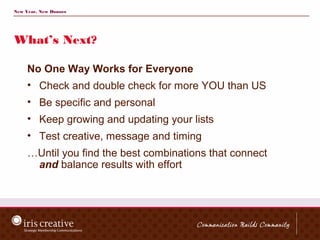 New Year, New Donors




What’s Next?

     No One Way Works for Everyone
     • Check and double check for more YOU than US
     • Be specific and personal
     • Keep growing and updating your lists
     • Test creative, message and timing
     …Until you find the best combinations that connect
      and balance results with effort
 