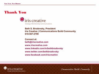 New Year, New Donors




Thank You



                       Beth S. Brodovsky, President
                       Iris Creative | Communications Build Community
                       610-567-2799

                       Connect at:
                       beth@iriscreative.com
                       www.iriscreative.com
                       www.linkedin.com/in/bethbrodovsky
                       www.twitter.com/bethbrodovsky
                       www.facebook.com/iriscreative
 