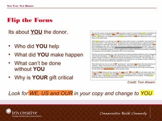 New Year, New Donors




Flip the Focus
 Its about YOU the donor.

 • Who did YOU help
 • What did YOU make happen
 • What can’t be done
   without YOU
 • Why is YOUR gift critical
                                             Credit: Tom Ahearn


 Look for WE, US and OUR in your copy and change to YOU
 