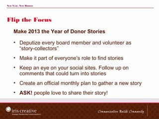 New Year, New Donors




Flip the Focus
     Make 2013 the Year of Donor Stories

     • Deputize every board member and volunteer as
       “story-collectors”
     • Make it part of everyone’s role to find stories
     • Keep an eye on your social sites. Follow up on
       comments that could turn into stories
     • Create an official monthly plan to gather a new story
     • ASK! people love to share their story!
 