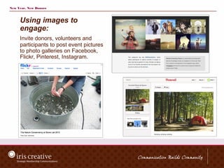 New Year, New Donors



     Using images to
     engage:
     Invite donors, volunteers and
     participants to post event pictures
     to photo galleries on Facebook,
     Flickr, Pinterest, Instagram.
 