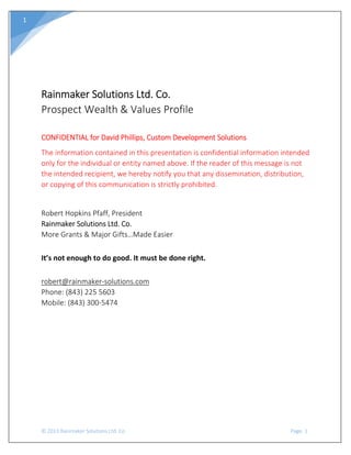  
© 2013 Rainmaker Solutions Ltd. Co.                                                                                                                               Page. 1 
1 
 
 
 
Rainmaker Solutions Ltd. Co. 
Prospect Wealth & Values Profile 
 
CONFIDENTIAL for David Phillips, Custom Development Solutions 
The information contained in this presentation is confidential information intended 
only for the individual or entity named above. If the reader of this message is not 
the intended recipient, we hereby notify you that any dissemination, distribution, 
or copying of this communication is strictly prohibited. 
 
Robert Hopkins Pfaff, President 
Rainmaker Solutions Ltd. Co. 
More Grants & Major Gifts…Made Easier 
 
It’s not enough to do good. It must be done right. 
 
robert@rainmaker‐solutions.com 
Phone: (843) 225 5603 
Mobile: (843) 300‐5474 
 
 
 
 
 
 