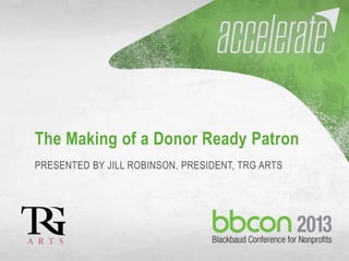 9/30/2013 #bbcon 1
The Making of a Donor Ready Patron
PRESENTED BY JILL ROBINSON, PRESIDENT, TRG ARTS
 