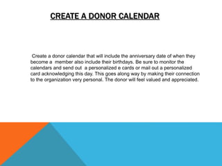 CREATE A DONOR CALENDAR
Create a donor calendar that will include the anniversary date of when they
become a member also include their birthdays. Be sure to monitor the
calendars and send out a personalized e cards or mail out a personalized
card acknowledging this day. This goes along way by making their connection
to the organization very personal. The donor will feel valued and appreciated.
 