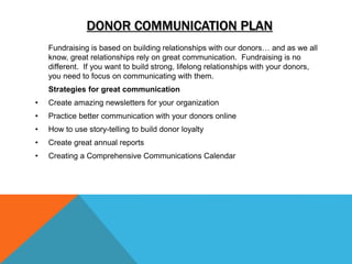 DONOR COMMUNICATION PLAN
Fundraising is based on building relationships with our donors… and as we all
know, great relationships rely on great communication. Fundraising is no
different. If you want to build strong, lifelong relationships with your donors,
you need to focus on communicating with them.
Strategies for great communication
• Create amazing newsletters for your organization
• Practice better communication with your donors online
• How to use story-telling to build donor loyalty
• Create great annual reports
• Creating a Comprehensive Communications Calendar
 