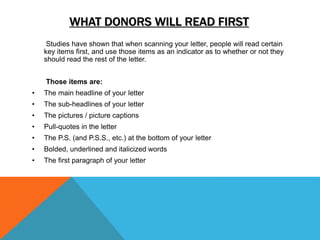 WHAT DONORS WILL READ FIRST
Studies have shown that when scanning your letter, people will read certain
key items first, and use those items as an indicator as to whether or not they
should read the rest of the letter.
Those items are:
• The main headline of your letter
• The sub-headlines of your letter
• The pictures / picture captions
• Pull-quotes in the letter
• The P.S. (and P.S.S., etc.) at the bottom of your letter
• Bolded, underlined and italicized words
• The first paragraph of your letter
 