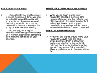 Use A Consistent Format
 Consistent format and frequency
is one of the simplest things you can
do to build trust and likeability with
your audience. If you use an email
marketing service to send out your
newsletters, develop a template that
you/your team commits to using.
 Additionally, set a regular
schedule for sending your newsletter.
Be it monthly, quarterly or something
else. Mark the send date on your
calendar.
Decide On A Theme Or A Core Message
 When you sit down to write your
newsletter, develop a theme or core
message for each one that reflects your
objective. Again, this is just another tool
to help you stay on point and not
overwhelm your readers with too much
information that doesn’t seem connected.
Make The Most Of Headlines
 Headlines are a great way to make your
newsletter easy to read and skim.
Strategically use them to draw your
audience’s attention to the content by
catching their interest and encouraging
them to read further. Ask a question.
Make a bold statement. Use a surprising
fact.
 