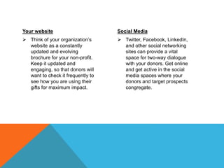 Your website
 Think of your organization’s
website as a constantly
updated and evolving
brochure for your non-profit.
Keep it updated and
engaging, so that donors will
want to check it frequently to
see how you are using their
gifts for maximum impact.
Social Media
 Twitter, Facebook, LinkedIn,
and other social networking
sites can provide a vital
space for two-way dialogue
with your donors. Get online
and get active in the social
media spaces where your
donors and target prospects
congregate.
 