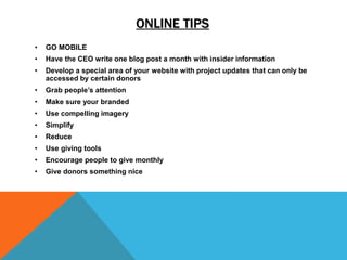 ONLINE TIPS
• GO MOBILE
• Have the CEO write one blog post a month with insider information
• Develop a special area of your website with project updates that can only be
accessed by certain donors
• Grab people’s attention
• Make sure your branded
• Use compelling imagery
• Simplify
• Reduce
• Use giving tools
• Encourage people to give monthly
• Give donors something nice
 