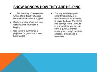  Tell the story of one person
whose life is directly changed
because of the donor’s support
 Capture photos of not just your
work but who your work is
helping.
 Use video to summarize a
project or program that donors
have funded
 The key to telling a great
philanthropic story is to
realize first that your charity
is never the hero. The HERO
role belongs to the DONOR.
In a great story, you have a
hero, a quest, a mentor
(that’s your charity!), a villain,
a lesson, a moral and a
resolution.
SHOW DONORS HOW THEY ARE HELPING
 
