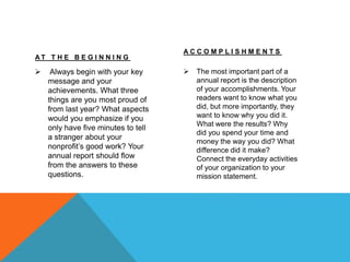 A T T H E B E G I N N I N G
 Always begin with your key
message and your
achievements. What three
things are you most proud of
from last year? What aspects
would you emphasize if you
only have five minutes to tell
a stranger about your
nonprofit’s good work? Your
annual report should flow
from the answers to these
questions.
A C C O M P L I S H M E N T S
 The most important part of a
annual report is the description
of your accomplishments. Your
readers want to know what you
did, but more importantly, they
want to know why you did it.
What were the results? Why
did you spend your time and
money the way you did? What
difference did it make?
Connect the everyday activities
of your organization to your
mission statement.
 