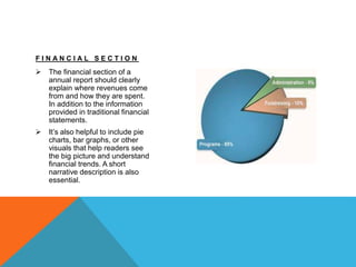 F I N A N C I A L S E C T I O N
 The financial section of a
annual report should clearly
explain where revenues come
from and how they are spent.
In addition to the information
provided in traditional financial
statements.
 It’s also helpful to include pie
charts, bar graphs, or other
visuals that help readers see
the big picture and understand
financial trends. A short
narrative description is also
essential.
 