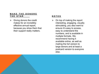 M A K E T H E D O N O R S
T H E S T A R
 Giving donors the credit
makes for an incredibly
effective annual report,
because you show them that
their support really matters.
N O T E S
 On top of making the report
interesting, engaging, visually
stimulating, you also want to
ensure it’s easy to access,
easy to understand the
numbers, and is available in
multiple formats. We
recommend having it
available online, as well as
mailing the full version to
large donors and at least a
postcard version to everyone
else.
 