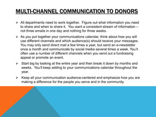  All departments need to work together. Figure out what information you need
to share and when to share it. You want a consistent stream of information –
not three emails in one day and nothing for three weeks.
 As you put together your communications calendar, think about how you will
use different channels and which audience(s) should receive your messages.
You may only send direct mail a few times a year, but send an e-newsletter
once a month and communicate by social media several times a week. You’ll
often use a number of different channels when you send out a fundraising
appeal or promote an event.
 Start big by looking at the entire year and then break it down by months and
weeks. You’ll keep adding to your communications calendar throughout the
year.
 Keep all your communication audience-centered and emphasize how you are
making a difference for the people you serve and in the community.
MULTI-CHANNEL COMMUNICATION TO DONORS
 