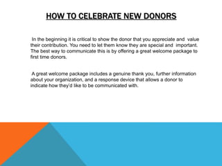 HOW TO CELEBRATE NEW DONORS
In the beginning it is critical to show the donor that you appreciate and value
their contribution. You need to let them know they are special and important.
The best way to communicate this is by offering a great welcome package to
first time donors.
A great welcome package includes a genuine thank you, further information
about your organization, and a response device that allows a donor to
indicate how they’d like to be communicated with.
 