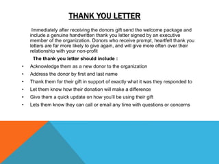 THANK YOU LETTER
Immediately after receiving the donors gift send the welcome package and
include a genuine handwritten thank you letter signed by an executive
member of the organization. Donors who receive prompt, heartfelt thank you
letters are far more likely to give again, and will give more often over their
relationship with your non-profit
The thank you letter should include :
• Acknowledge them as a new donor to the organization
• Address the donor by first and last name
• Thank them for their gift in support of exactly what it was they responded to
• Let them know how their donation will make a difference
• Give them a quick update on how you’ll be using their gift
• Lets them know they can call or email any time with questions or concerns
 