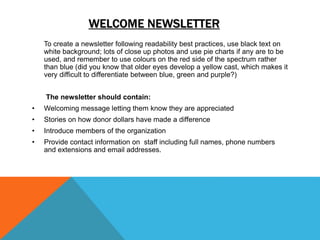 WELCOME NEWSLETTER
To create a newsletter following readability best practices, use black text on
white background; lots of close up photos and use pie charts if any are to be
used, and remember to use colours on the red side of the spectrum rather
than blue (did you know that older eyes develop a yellow cast, which makes it
very difficult to differentiate between blue, green and purple?)
The newsletter should contain:
• Welcoming message letting them know they are appreciated
• Stories on how donor dollars have made a difference
• Introduce members of the organization
• Provide contact information on staff including full names, phone numbers
and extensions and email addresses.
 