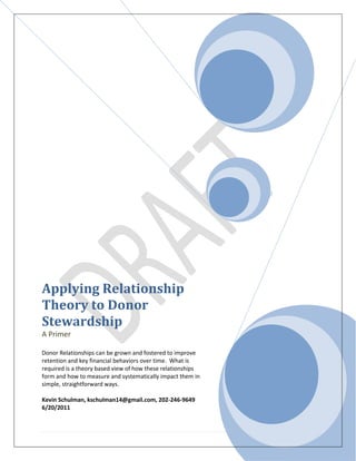 Applying Relationship
Theory to Donor
Stewardship
A Primer

Donor Relationships can be grown and fostered to improve
retention and key financial behaviors over time. What is
required is a theory based view of how these relationships
form and how to measure and systematically impact them in
simple, straightforward ways.

Kevin Schulman, kschulman14@gmail.com, 202-246-9649
6/20/2011



                                                             1|Page
 