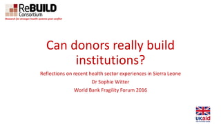 Can donors really build
institutions?
Reflections on recent health sector experiences in Sierra Leone
Dr Sophie Witter
World Bank Fragility Forum 2016
Research for stronger health systems post conflict
 
