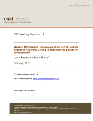 email: esid@manchester.ac.uk
Effective States and Inclusive Development Research Centre (ESID)
School of Environment and Development, The University of Manchester, Oxford Road, Manchester M13
9PL, UK
www.effective-states.org
ESID Working Paper No. 19
Donors, Development Agencies and the use of Political
Economic Analysis: Getting to grips with the politics of
development?
Laura Routley and David Hulme1
February, 2013
1
University of Manchester, UK
Email correspondence: david.hulme@manchester.ac.uk
ISBN: 978-1-908749-17-8
 