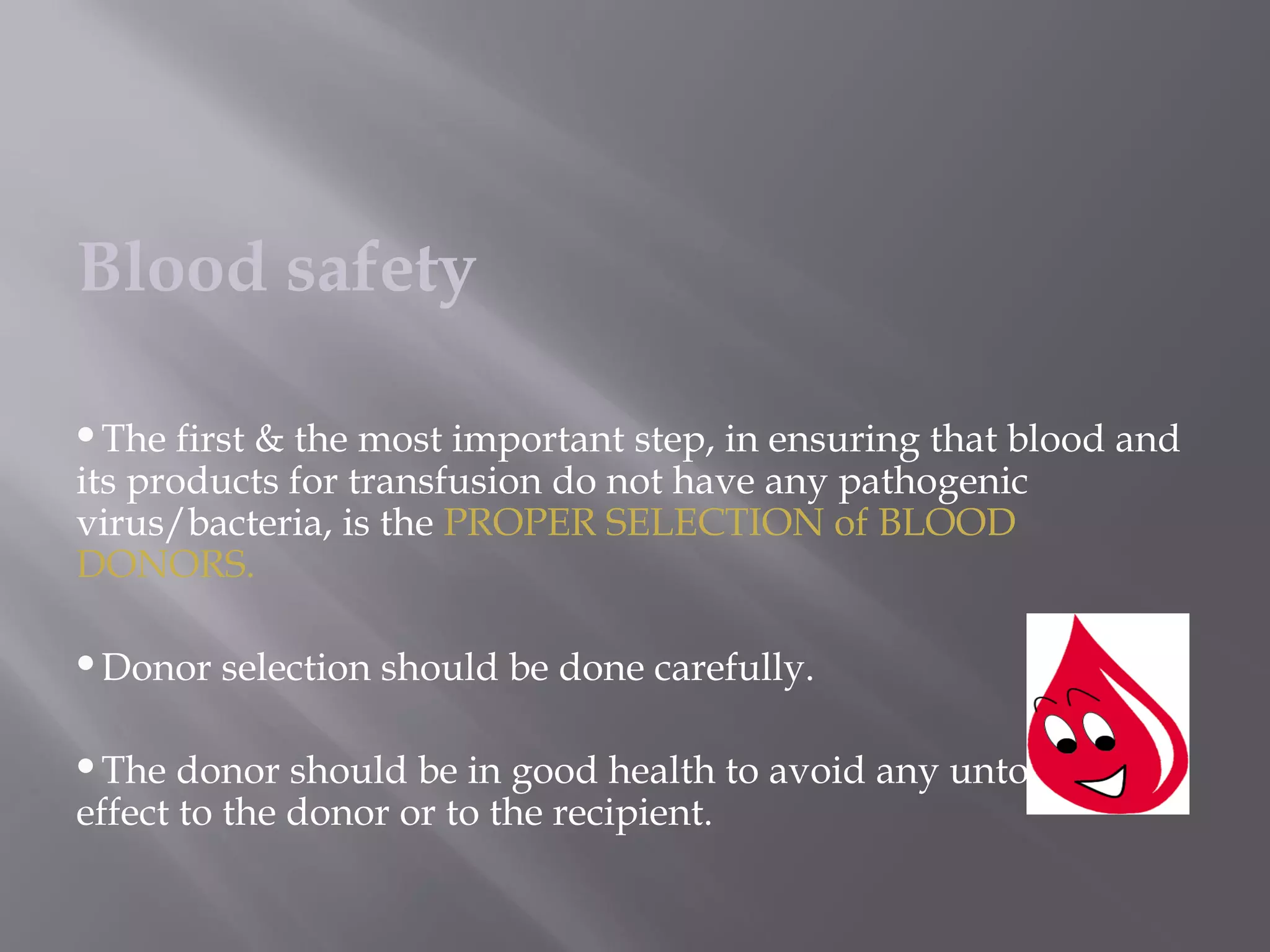 Blood safety
The first & the most important step, in ensuring that blood and
its products for transfusion do not have any pathogenic
virus/bacteria, is the PROPER SELECTION of BLOOD
DONORS.
Donor selection should be done carefully.
The donor should be in good health to avoid any untoward
effect to the donor or to the recipient.
 