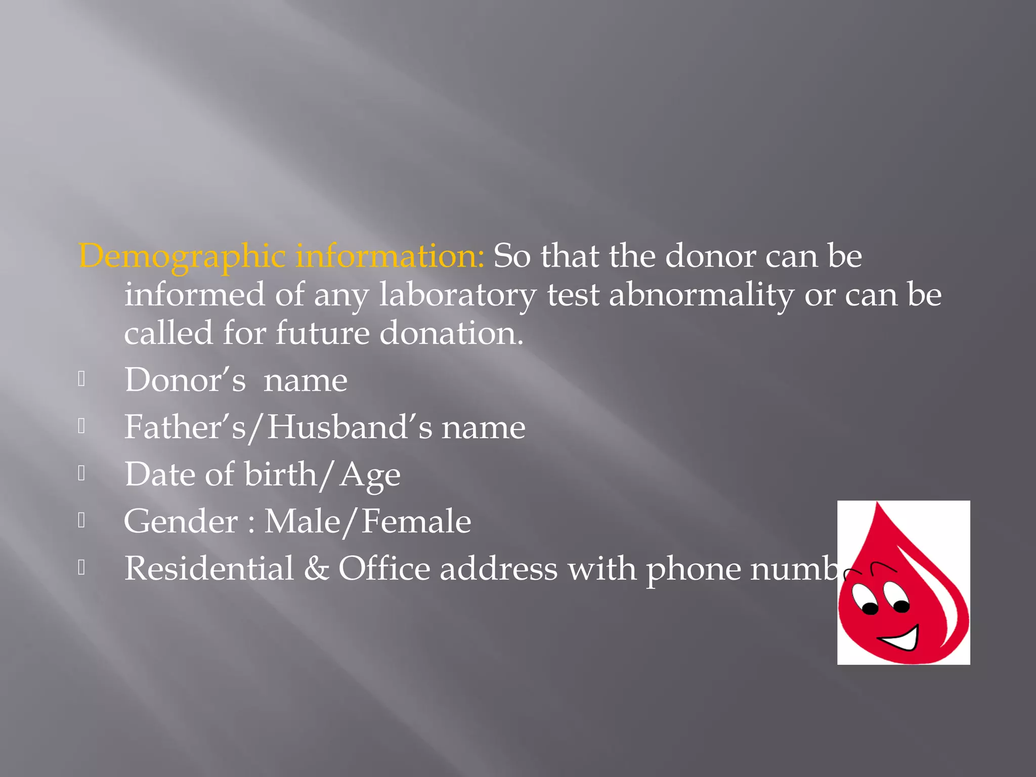 Demographic information: So that the donor can be
informed of any laboratory test abnormality or can be
called for future donation.
 Donor’s name
 Father’s/Husband’s name
 Date of birth/Age
 Gender : Male/Female
 Residential & Office address with phone numbers.
 