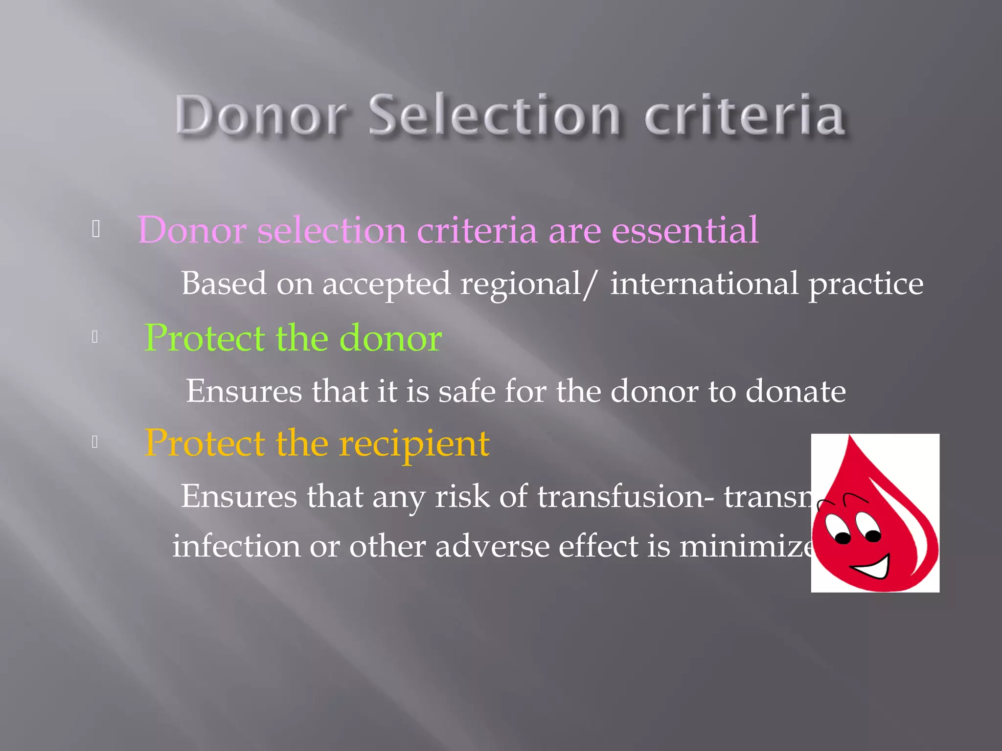  Donor selection criteria are essential
Based on accepted regional/ international practice
 Protect the donor
Ensures that it is safe for the donor to donate
 Protect the recipient
Ensures that any risk of transfusion- transmitted
infection or other adverse effect is minimized
 