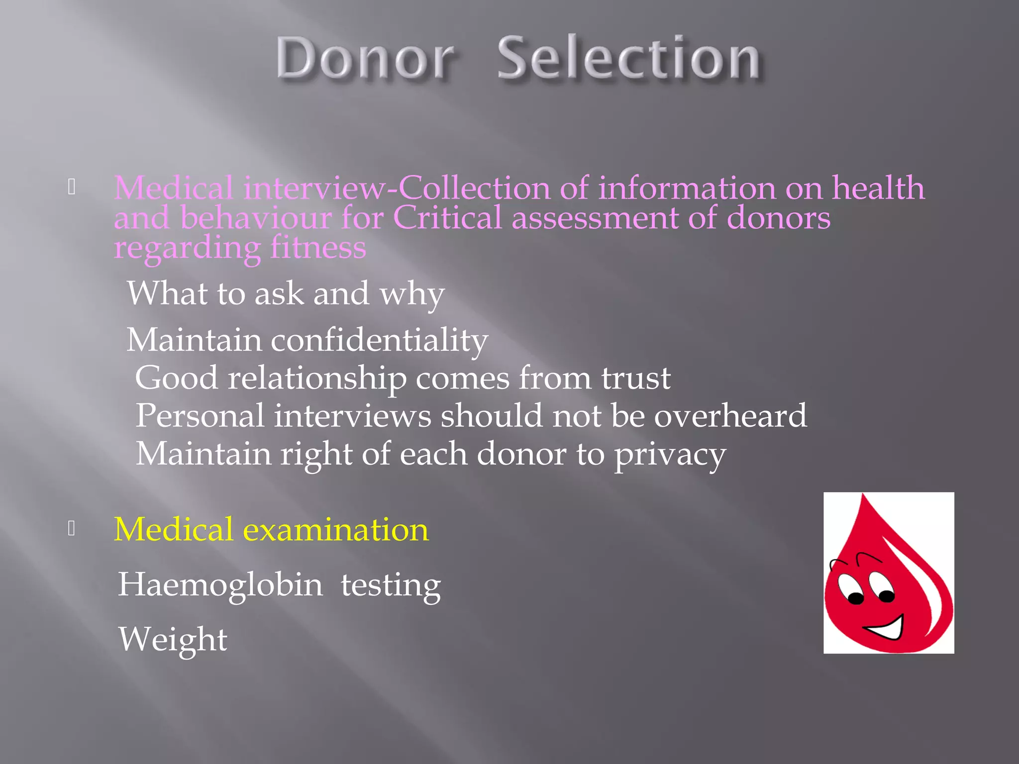  Medical interview-Collection of information on health
and behaviour for Critical assessment of donors
regarding fitness
What to ask and why
Maintain confidentiality
Good relationship comes from trust
Personal interviews should not be overheard
Maintain right of each donor to privacy
 Medical examination
Haemoglobin testing
Weight
 