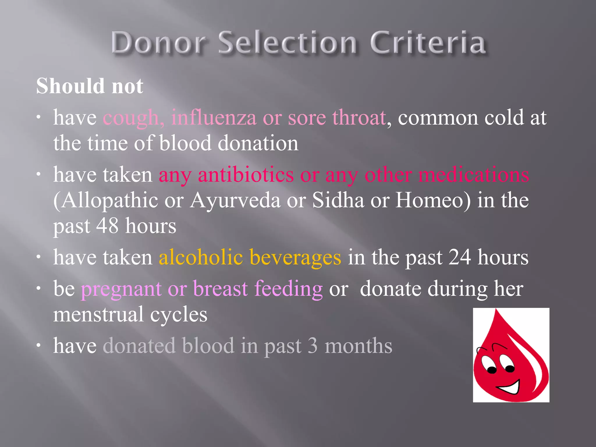 Should not
• have cough, influenza or sore throat, common cold at
the time of blood donation
• have taken any antibiotics or any other medications
(Allopathic or Ayurveda or Sidha or Homeo) in the
past 48 hours
• have taken alcoholic beverages in the past 24 hours
• be pregnant or breast feeding or donate during her
menstrual cycles
• have donated blood in past 3 months
 