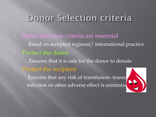  Donor selection criteria are essential
Based on accepted regional/ international practice
 Protect the donor
Ensures that it is safe for the donor to donate
 Protect the recipient
Ensures that any risk of transfusion- transmitted
infection or other adverse effect is minimized
 