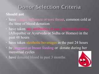 Should not
• have cough, influenza or sore throat, common cold at
the time of blood donation
• have taken any antibiotics or any other medications
(Allopathic or Ayurveda or Sidha or Homeo) in the
past 48 hours
• have taken alcoholic beverages in the past 24 hours
• be pregnant or breast feeding or donate during her
menstrual cycles
• have donated blood in past 3 months
 