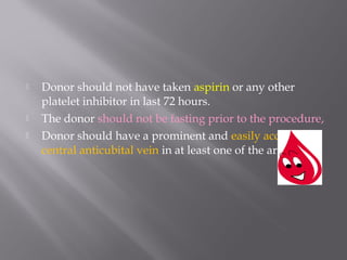  Donor should not have taken aspirin or any other
platelet inhibitor in last 72 hours.
 The donor should not be fasting prior to the procedure,
 Donor should have a prominent and easily accessible
central anticubital vein in at least one of the arm.
 