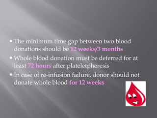 The minimum time gap between two blood
donations should be 12 weeks/3 months
Whole blood donation must be deferred for at
least 72 hours after plateletpheresis
In case of re-infusion failure, donor should not
donate whole blood for 12 weeks
 
