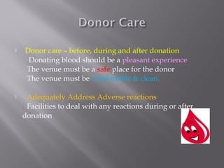  Donor care – before, during and after donation
Donating blood should be a pleasant experience
The venue must be a safe place for the donor
The venue must be comfortable & clean.
 Adequately Address Adverse reactions
Facilities to deal with any reactions during or after
donation
 