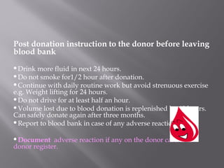 Post donation instruction to the donor before leaving
blood bank
Drink more fluid in next 24 hours.
Do not smoke for1/2 hour after donation.
Continue with daily routine work but avoid strenuous exercise
e.g. Weight lifting for 24 hours.
Do not drive for at least half an hour.
Volume lost due to blood donation is replenished by 48 hours.
Can safely donate again after three months.
Report to blood bank in case of any adverse reaction.
Document adverse reaction if any on the donor card and
donor register.
 