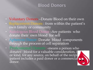 Blood Donors
• Voluntary Donors –Donate Blood on their own
• Replacement Donors : from within the patient’s
own family or community
• Autologous Blood Donor -Are patients who
donate their own blood for self
• Apheresis Donor- Donate blood components
through the process of cell separation
• Professional Donors -means a person who
donates blood for a valuable consideration, in cash
or kind, for any source, on behalf of the recipient
patient includes a paid donor or a commercial
donor.
 