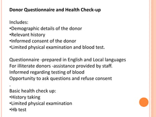 Donor Questionnaire and Health Check-up
Includes:
•Demographic details of the donor
•Relevant history
•Informed consent of the donor
•Limited physical examination and blood test.
Questionnaire -prepared in English and Local languages
For illiterate donors -assistance provided by staff.
Informed regarding testing of blood
Opportunity to ask questions and refuse consent
.
Basic health check up:
•History taking
•Limited physical examination
•Hb test
 