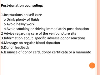 Post-donation counseling:
1.Instructions on self-care
o Drink plenty of fluids
o Avoid heavy work
o Avoid smoking or driving immediately post donation
2 Advice regarding care of the venipuncture site
3.Information about specific adverse donor reactions
4.Message on regular blood donation
5.Donor feedback
6.Issuance of donor card, donor certificate or a memento
 