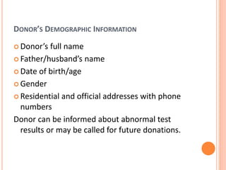DONOR’S DEMOGRAPHIC INFORMATION
 Donor’s full name
 Father/husband’s name
 Date of birth/age
 Gender
 Residential and official addresses with phone
numbers
Donor can be informed about abnormal test
results or may be called for future donations.
 