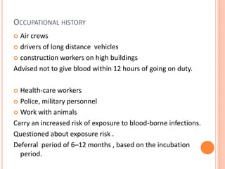 OCCUPATIONAL HISTORY
 Air crews
 drivers of long distance vehicles
 construction workers on high buildings
Advised not to give blood within 12 hours of going on duty.
 Health-care workers
 Police, military personnel
 Work with animals
Carry an increased risk of exposure to blood-borne infections.
Questioned about exposure risk .
Deferral period of 6–12 months , based on the incubation
period.
 