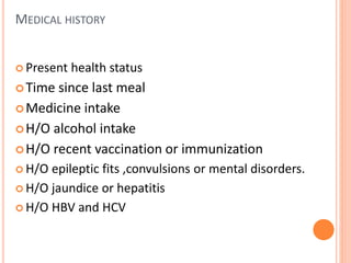 MEDICAL HISTORY
 Present health status
Time since last meal
Medicine intake
H/O alcohol intake
H/O recent vaccination or immunization
 H/O epileptic fits ,convulsions or mental disorders.
 H/O jaundice or hepatitis
 H/O HBV and HCV
 